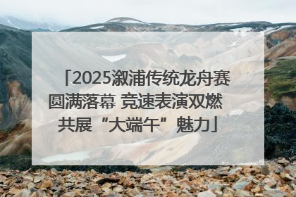 2025溆浦传统龙舟赛圆满落幕 竞速表演双燃 共展“大端午”魅力