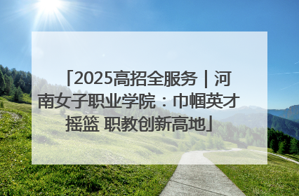 2025高招全服务｜河南女子职业学院：巾帼英才摇篮 职教创新高地
