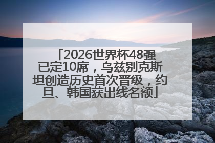 2026世界杯48强已定10席，乌兹别克斯坦创造历史首次晋级，约旦、韩国获出线名额