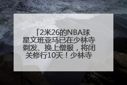 2米26的NBA球星文班亚马已在少林寺剃发、换上僧服，将闭关修行10天！少林寺回应：人在寺里