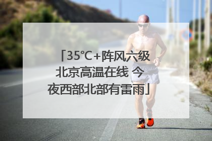 35℃+阵风六级 北京高温在线 今夜西部北部有雷雨