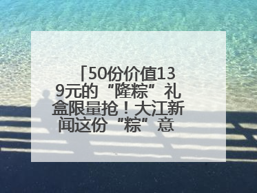 50份价值139元的“隆粽”礼盒限量抢！大江新闻这份“粽”意 请你查收