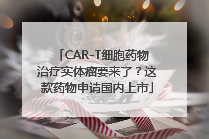 CAR-T细胞药物治疗实体瘤要来了？这款药物申请国内上市