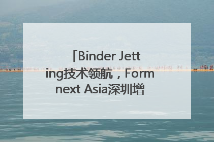 Binder Jetting技术领航，Formnext Asia深圳增材展解锁产业新动能