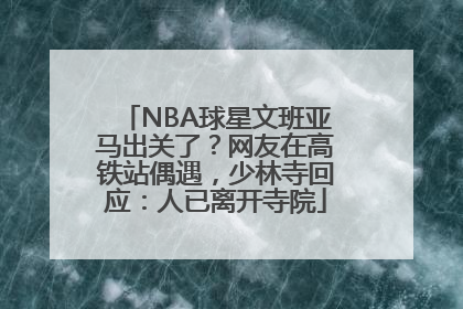 NBA球星文班亚马出关了？网友在高铁站偶遇，少林寺回应：人已离开寺院