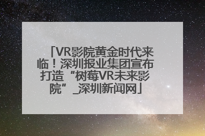 VR影院黄金时代来临！深圳报业集团宣布打造“树莓VR未来影院”_深圳新闻网